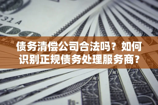 济南债务清偿公司合法吗？如何识别正规债务处理服务商？