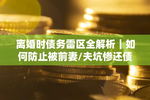 济南离婚时债务雷区全解析｜如何防止被前妻/夫坑惨还债？